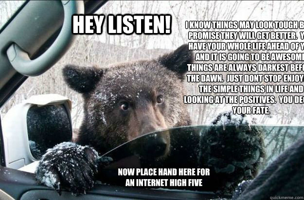 Hey Listen! I know things may look tough but i promise they will get better.  You have your whole life ahead of you and it is going to be awesome.  Things are always darkest before the dawn.  Just dont stop enjoying the simple things in life and looking a - Hey Listen! I know things may look tough but i promise they will get better.  You have your whole life ahead of you and it is going to be awesome.  Things are always darkest before the dawn.  Just dont stop enjoying the simple things in life and looking a  Pep Talk Bear