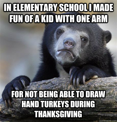 In Elementary school i made fun of a kid with one arm for not being able to draw hand turkeys during thanksgiving  Confession Bear