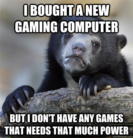 I bought a new gaming computer but i don't have any games that needs that much power  Confession Bear