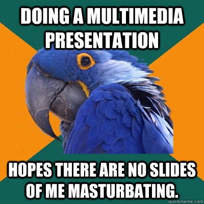 doing a multimedia presentation Hopes there are no slides of me masturbating.  Paranoid Parrot