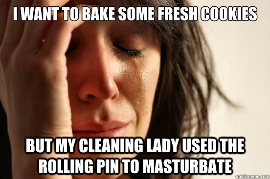 I want to bake some fresh cookies But my cleaning lady used the rolling pin to masturbate  First World Problems