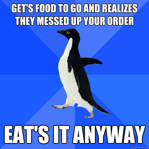 Get's food to go and realizes they messed up your order Eat's it anyway  Socially Awkward Penguin