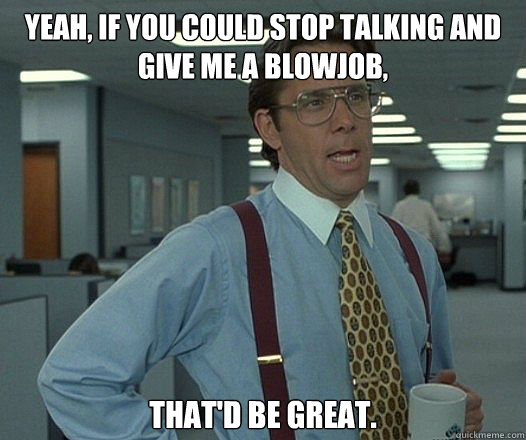 YEAH, IF YOU COULD STOP TALKING AND GIVE ME A BLOWJOB, THAT'D BE GREAT.  