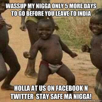 wassup my nigga only 5 more days to go before you leave to india holla at us on facebook n twitter  stay safe ma nigga!  - wassup my nigga only 5 more days to go before you leave to india holla at us on facebook n twitter  stay safe ma nigga!   Its friday niggas