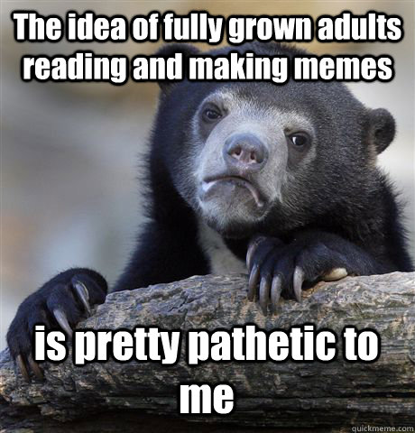 The idea of fully grown adults reading and making memes  is pretty pathetic to me  Confession Bear