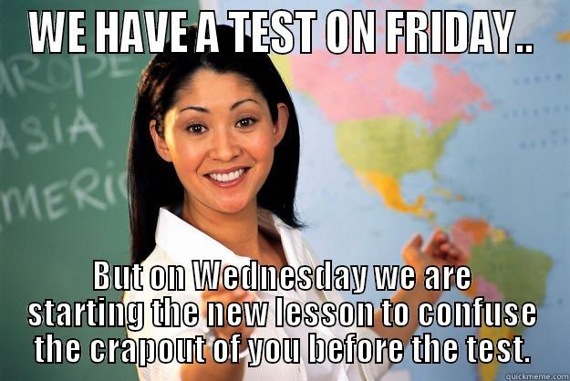 WE HAVE A TEST ON FRIDAY.. BUT ON WEDNESDAY WE ARE STARTING THE NEW LESSON TO CONFUSE THE CRAPOUT OF YOU BEFORE THE TEST. Unhelpful High School Teacher