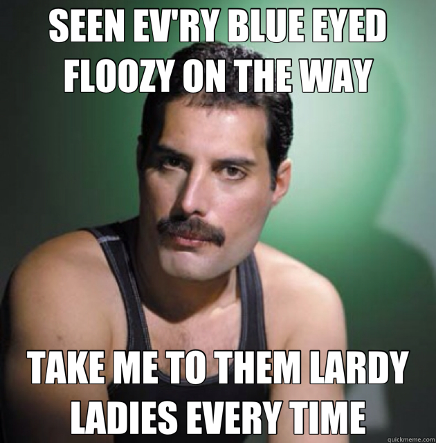 SEEN EV'RY BLUE EYED FLOOZY ON THE WAY TAKE ME TO THEM LARDY LADIES EVERY TIME  