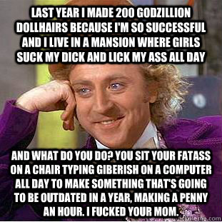 last year i made 200 godzillion dollhairs because I'm so successful and i live in a mansion where girls suck my dick and lick my ass all day and what do you do? you sit your fatass on a chair typing giberish on a computer all day to make something that's  - last year i made 200 godzillion dollhairs because I'm so successful and i live in a mansion where girls suck my dick and lick my ass all day and what do you do? you sit your fatass on a chair typing giberish on a computer all day to make something that's   Condescending Wonka