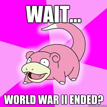 Wait... World War II ended?  Slowpoke
