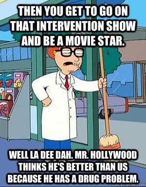 Then you get to go on that intervention show and be a movie star. Well LA DEE DAH. Mr. Hollywood thinks he's better than us because he has a drug problem. - Then you get to go on that intervention show and be a movie star. Well LA DEE DAH. Mr. Hollywood thinks he's better than us because he has a drug problem.  Mort Goldman