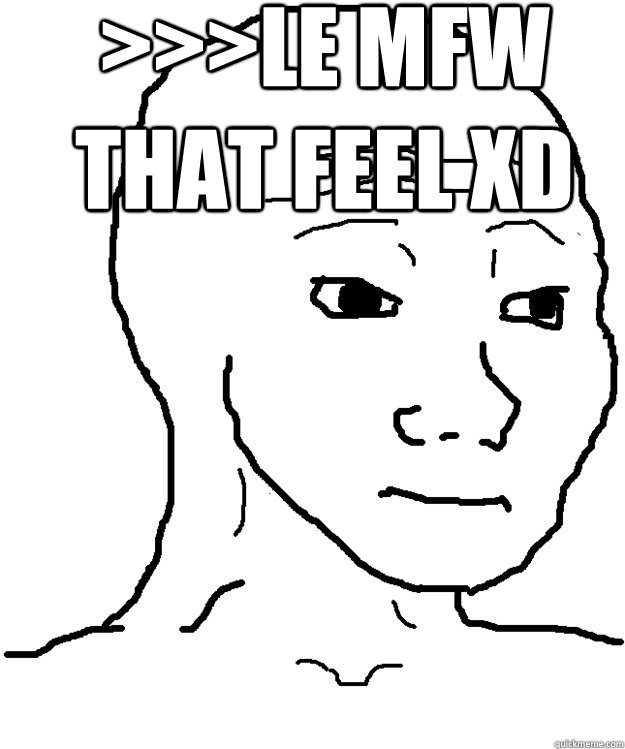 >>>le mfw that feel xD My feels  