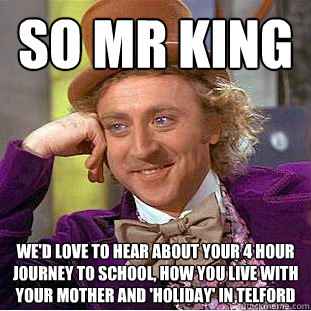 so mr king we'd love to hear about your 4 hour journey to school, how you live with your mother and 'holiday' in Telford  Condescending Wonka