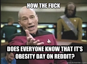 how the fuck does everyone know that it's obesity day on reddit?  Annoyed Picard