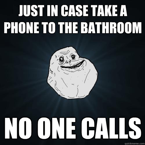 Just in case take a phone to the bathroom no one calls  Forever Alone