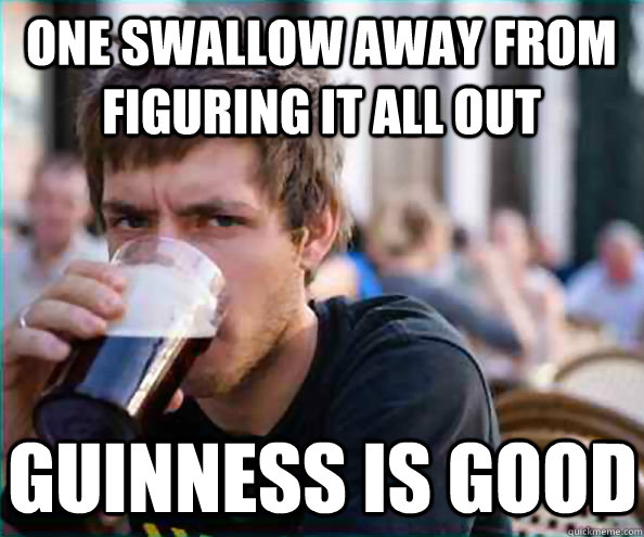 One swallow away from figuring it all out guinness is good  Lazy College Senior