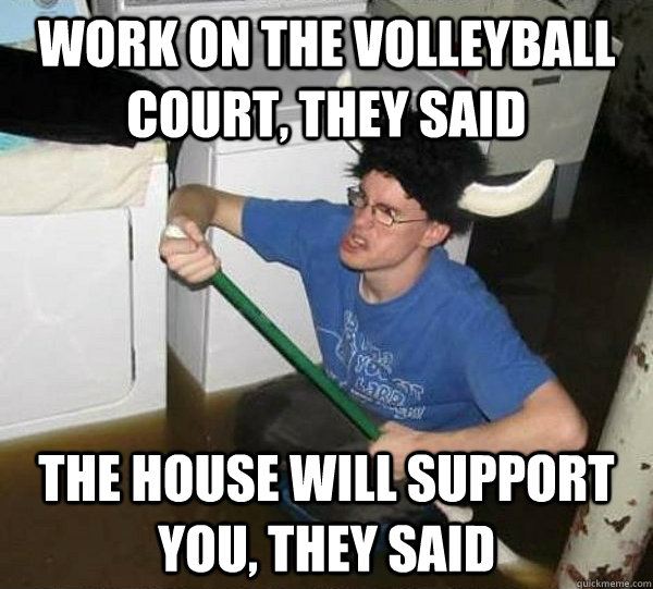 Work on the volleyball court, they said the house will support you, they said  They said