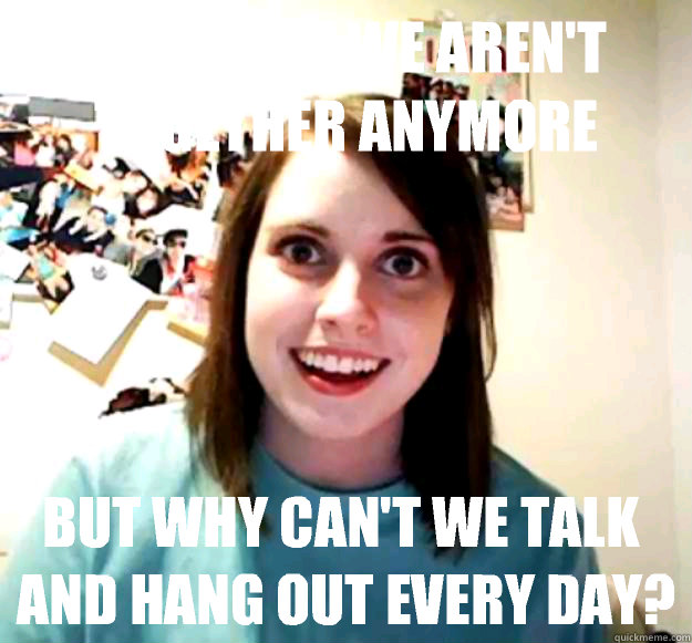 I get that we aren't together anymore But why can't we talk and hang out every day?  Overly Attached Girlfriend