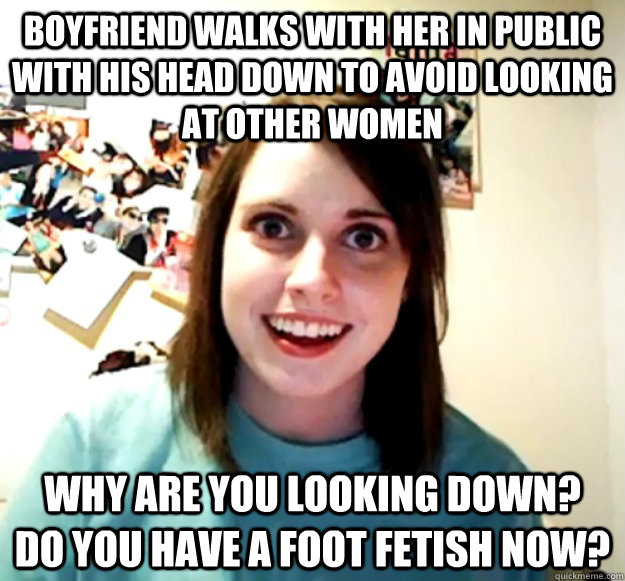 Boyfriend walks with her in public with his head down to avoid looking at other women Why are you looking down?  do you have a foot fetish now?  Overly Attached Girlfriend