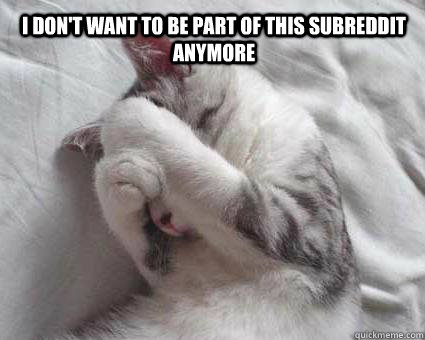 i don't want to be part of this subreddit anymore  