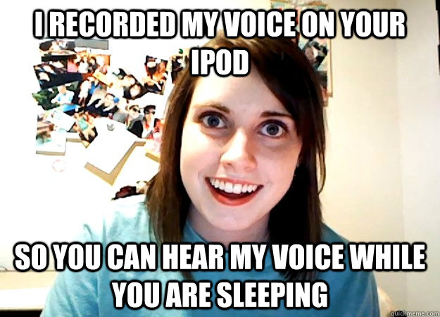 I recorded my voice on your ipod So you can hear my voice while you are sleeping  Overly Attached Girlfriend