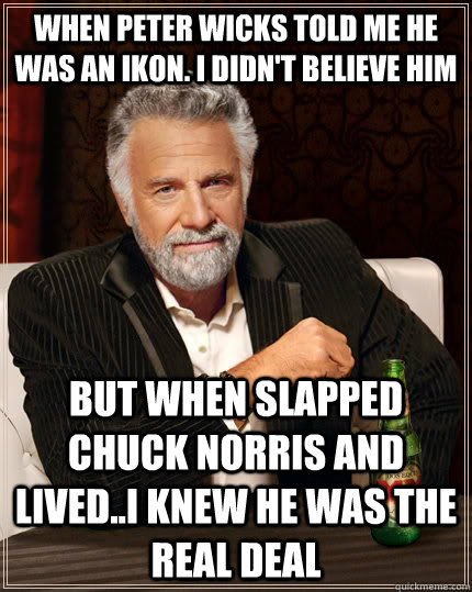 When Peter Wicks told me he was an IKOn. I didn't believe him but when slapped Chuck Norris and lived..I knew he was the real deal - When Peter Wicks told me he was an IKOn. I didn't believe him but when slapped Chuck Norris and lived..I knew he was the real deal  The Most Interesting Man In The World