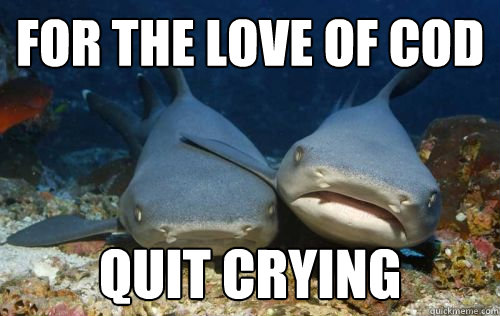 For the love of cod quit crying  Compassionate Shark Friend