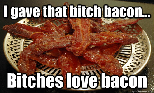 I gave that bitch bacon... Bitches love bacon  