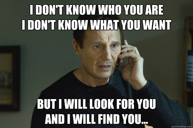 I don't know who you are
I don't know what you want But I will look for you
And I will find you... - I don't know who you are
I don't know what you want But I will look for you
And I will find you...  Liam Neeson Taken