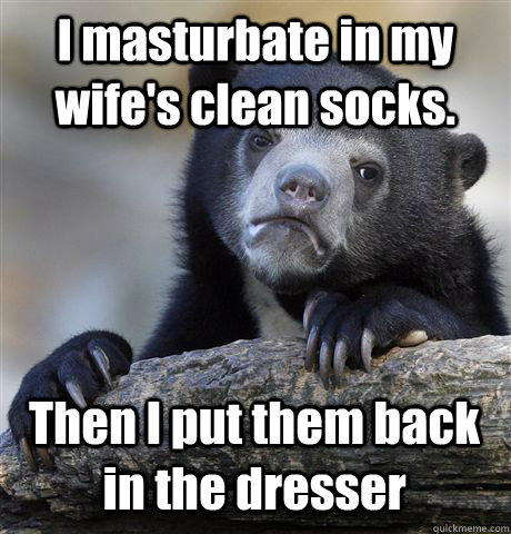 I masturbate in my wife's clean socks. Then I put them back in the dresser  Confession Bear