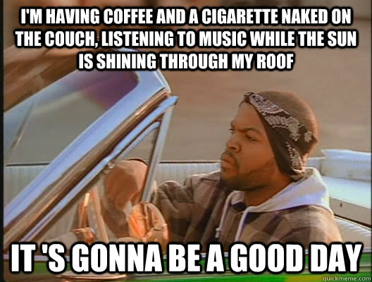 I'm having coffee and a cigarette naked on the couch, listening to music while the sun is shining through my roof it 's gonna be a good day - I'm having coffee and a cigarette naked on the couch, listening to music while the sun is shining through my roof it 's gonna be a good day  goodday