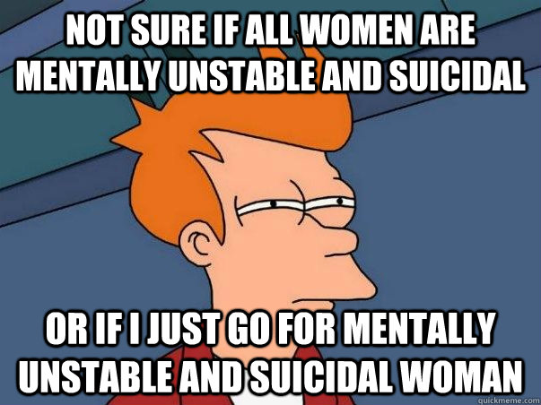 Not sure if All women are mentally unstable and suicidal Or if I just go for mentally unstable and suicidal woman  Not sure Fry