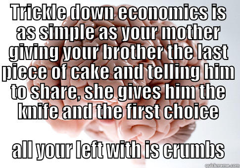 TRICKLE DOWN ECONOMICS IS AS SIMPLE AS YOUR MOTHER GIVING YOUR BROTHER THE LAST PIECE OF CAKE AND TELLING HIM TO SHARE, SHE GIVES HIM THE KNIFE AND THE FIRST CHOICE ALL YOUR LEFT WITH IS CRUMBS Scumbag Brain