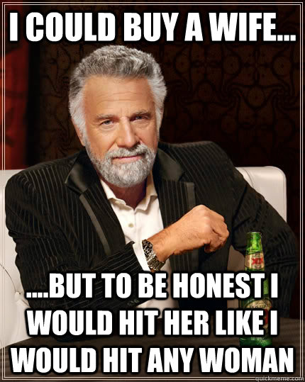 I could buy a wife... ....but to be honest I would hit her like I would hit any woman  The Most Interesting Man In The World