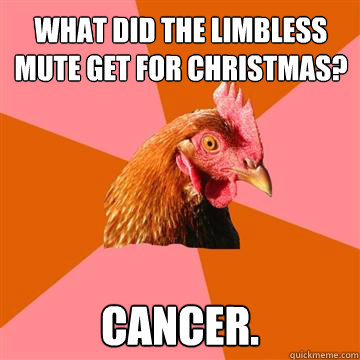 What did the limbless mute get for christmas?
 Cancer.  Anti-Joke Chicken