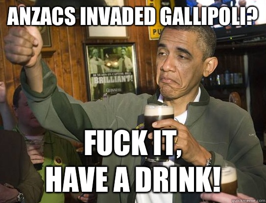 Anzacs invaded Gallipoli? Fuck it,
have a drink!  Upvoting Obama