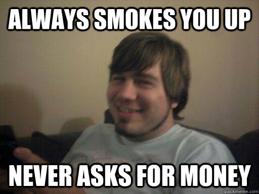 always smokes you up never asks for money  