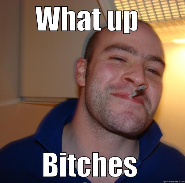 WHAT UP  BITCHES? Good Guy Greg 