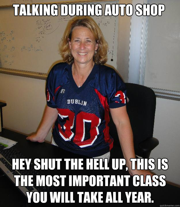 Talking during auto shop Hey shut the hell up, this is the most important class you will take all year.  Helpful High School Teacher