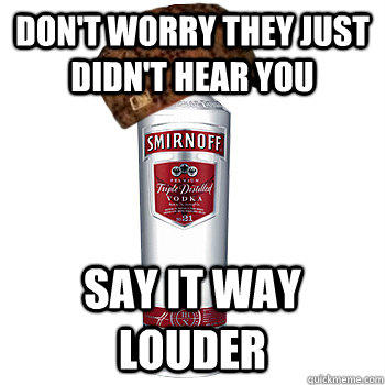 Don't worry they just didn't hear you say it way louder  Scumbag Alcohol