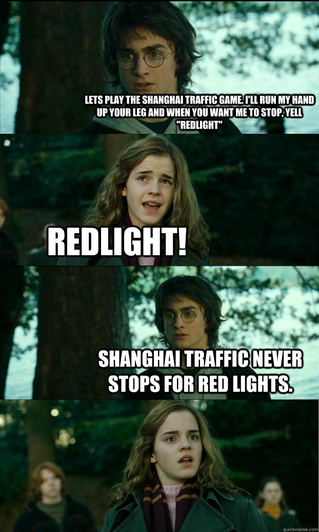 Lets play the Shanghai traffic game. I'll run my hand up your leg and when you want me to stop, yell 