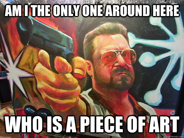 Am I THE ONLY ONE AROUND HERE WHO IS A PIECE OF ART - Am I THE ONLY ONE AROUND HERE WHO IS A PIECE OF ART  Walter Art