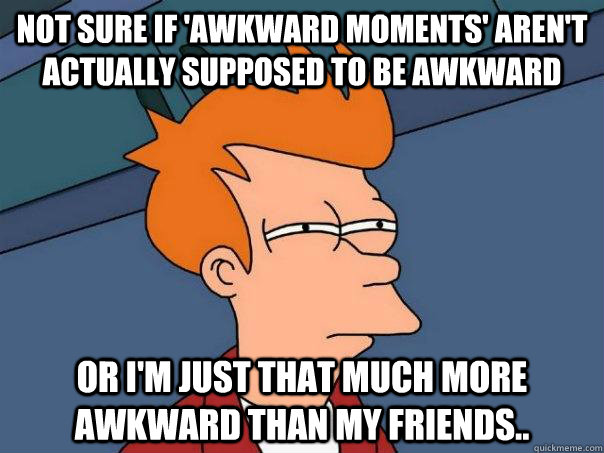 Not sure if 'awkward moments' aren't actually supposed to be awkward Or I'm just that much more awkward than my friends..  Futurama Fry