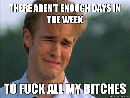 THERE AREN'T ENOUGH DAYS IN THE WEEK TO FUCK ALL MY BITCHES  