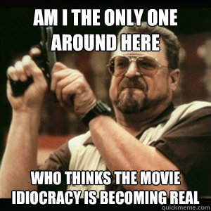 Am i the only one around here who thinks the movie idiocracy is becoming real - Am i the only one around here who thinks the movie idiocracy is becoming real  Am I The Only One Round Here