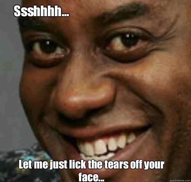 Let me just lick the tears off your face... Ssshhhh...  Ainsley Harriott