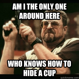 Am i the only one around here Who knows how to hide a cup  Am I The Only One Round Here