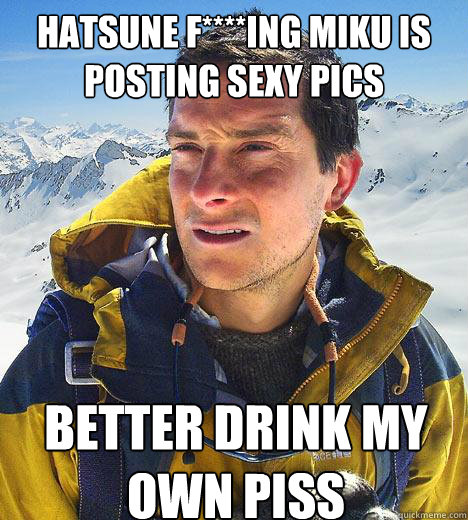 Hatsune f****ing miku is posting sexy pics better drink my own piss - Hatsune f****ing miku is posting sexy pics better drink my own piss  Bear Grylls