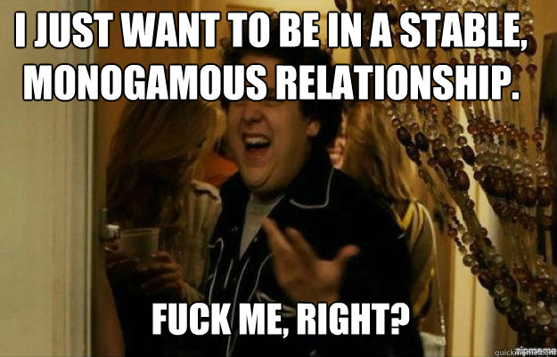 I just want to be in a stable, monogamous relationship. FUCK ME, RIGHT?  fuck me right