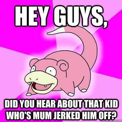 Hey Guys, Did you hear about that kid who's mum jerked him off?  Slowpoke