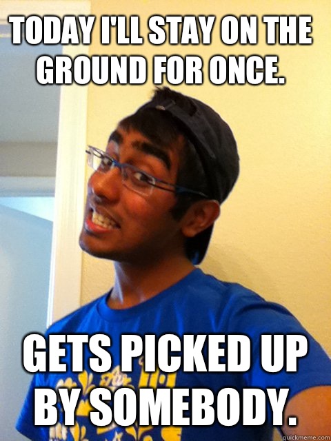 Today I'll stay on the ground for once.  Gets picked up by somebody.   Scumbag Raj